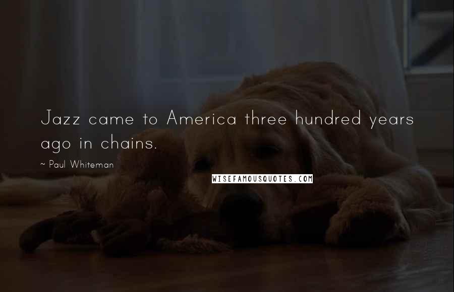 Paul Whiteman Quotes: Jazz came to America three hundred years ago in chains.