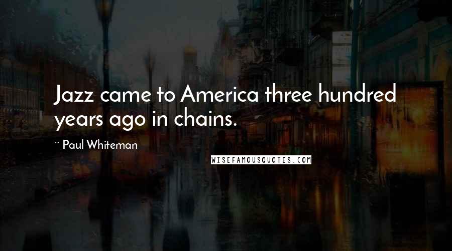 Paul Whiteman Quotes: Jazz came to America three hundred years ago in chains.