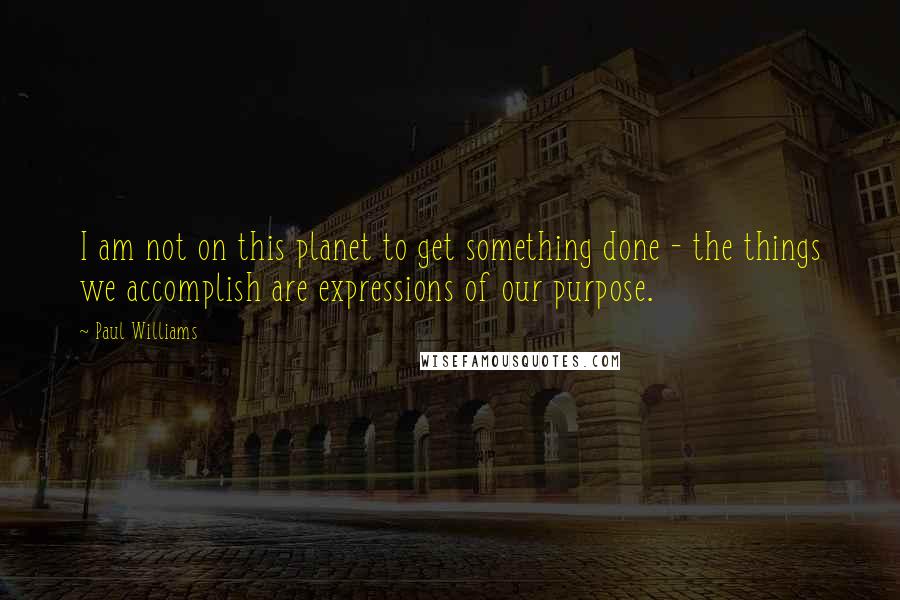 Paul Williams Quotes: I am not on this planet to get something done - the things we accomplish are expressions of our purpose.