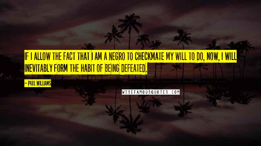 Paul Williams Quotes: If I allow the fact that I am a Negro to checkmate my will to do, now, I will inevitably form the habit of being defeated.