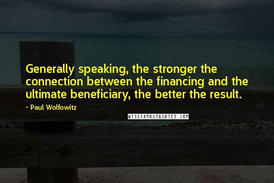 Paul Wolfowitz Quotes: Generally speaking, the stronger the connection between the financing and the ultimate beneficiary, the better the result.