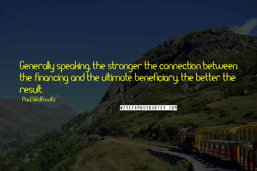 Paul Wolfowitz Quotes: Generally speaking, the stronger the connection between the financing and the ultimate beneficiary, the better the result.