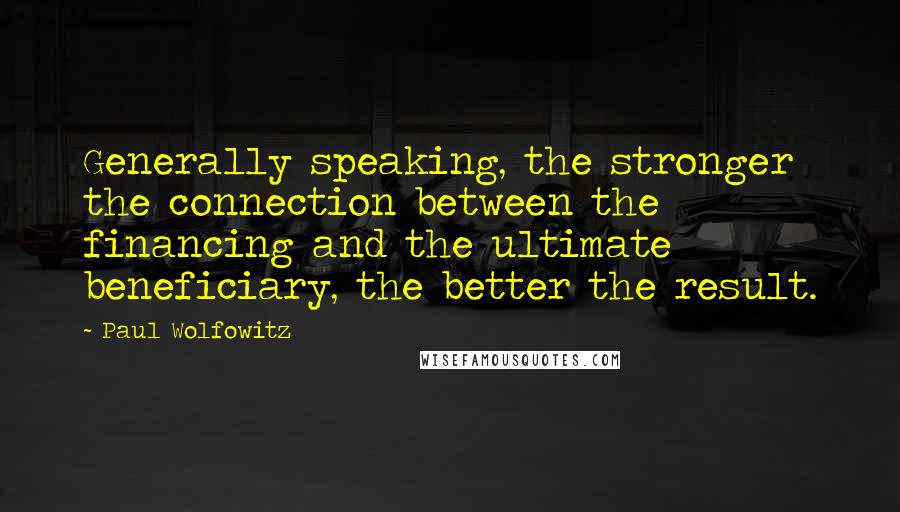 Paul Wolfowitz Quotes: Generally speaking, the stronger the connection between the financing and the ultimate beneficiary, the better the result.