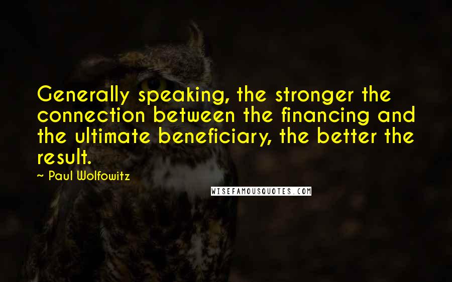 Paul Wolfowitz Quotes: Generally speaking, the stronger the connection between the financing and the ultimate beneficiary, the better the result.