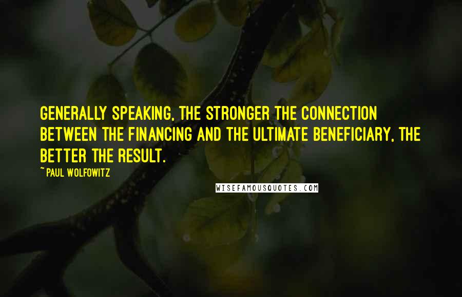 Paul Wolfowitz Quotes: Generally speaking, the stronger the connection between the financing and the ultimate beneficiary, the better the result.