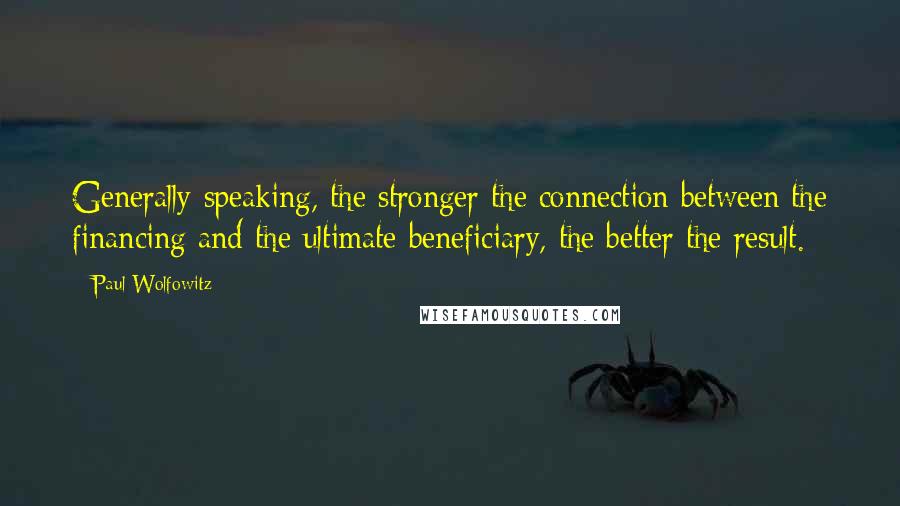 Paul Wolfowitz Quotes: Generally speaking, the stronger the connection between the financing and the ultimate beneficiary, the better the result.