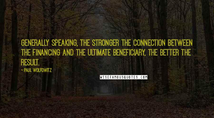 Paul Wolfowitz Quotes: Generally speaking, the stronger the connection between the financing and the ultimate beneficiary, the better the result.