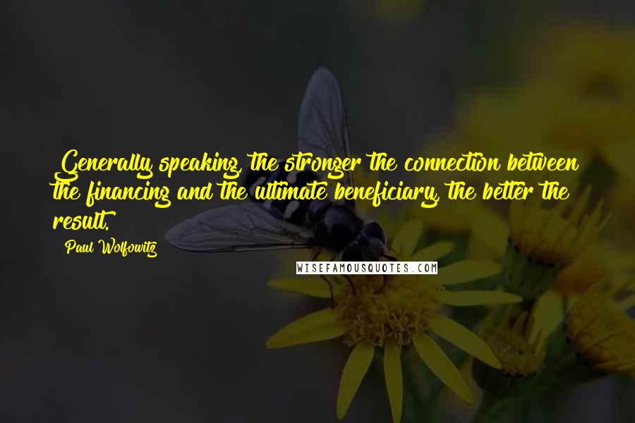 Paul Wolfowitz Quotes: Generally speaking, the stronger the connection between the financing and the ultimate beneficiary, the better the result.