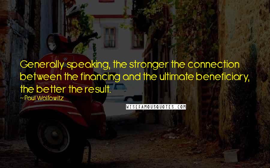 Paul Wolfowitz Quotes: Generally speaking, the stronger the connection between the financing and the ultimate beneficiary, the better the result.