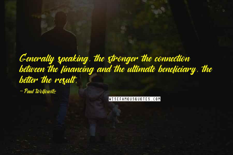 Paul Wolfowitz Quotes: Generally speaking, the stronger the connection between the financing and the ultimate beneficiary, the better the result.