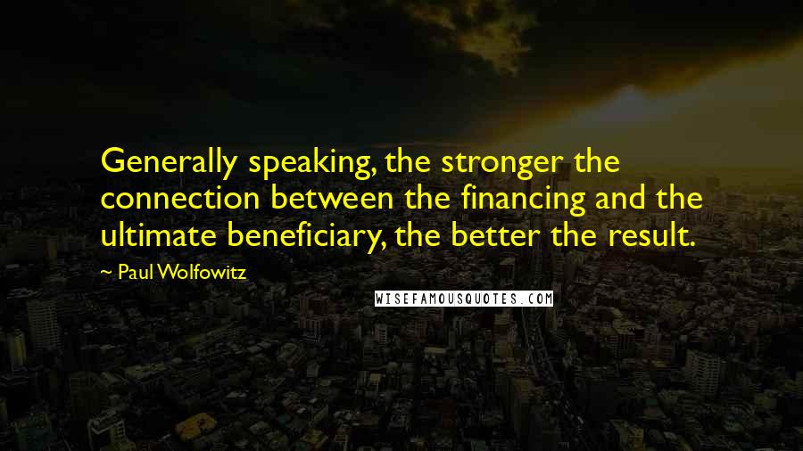 Paul Wolfowitz Quotes: Generally speaking, the stronger the connection between the financing and the ultimate beneficiary, the better the result.