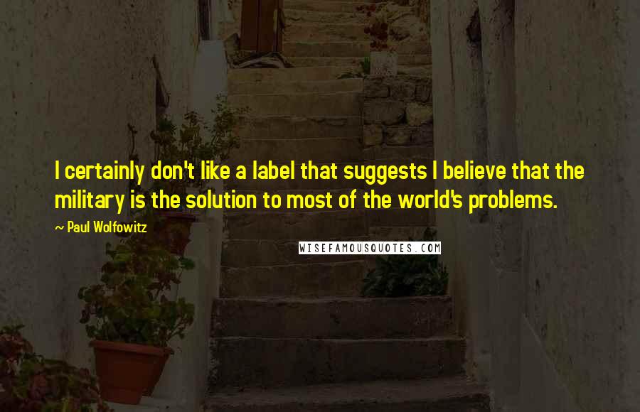 Paul Wolfowitz Quotes: I certainly don't like a label that suggests I believe that the military is the solution to most of the world's problems.