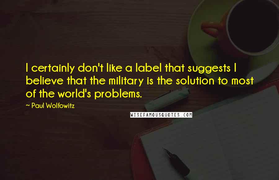 Paul Wolfowitz Quotes: I certainly don't like a label that suggests I believe that the military is the solution to most of the world's problems.