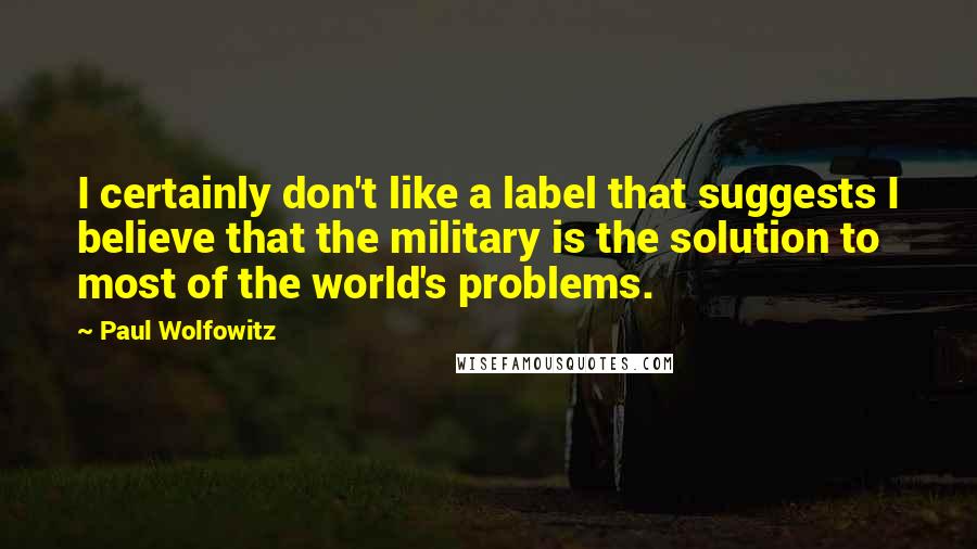 Paul Wolfowitz Quotes: I certainly don't like a label that suggests I believe that the military is the solution to most of the world's problems.