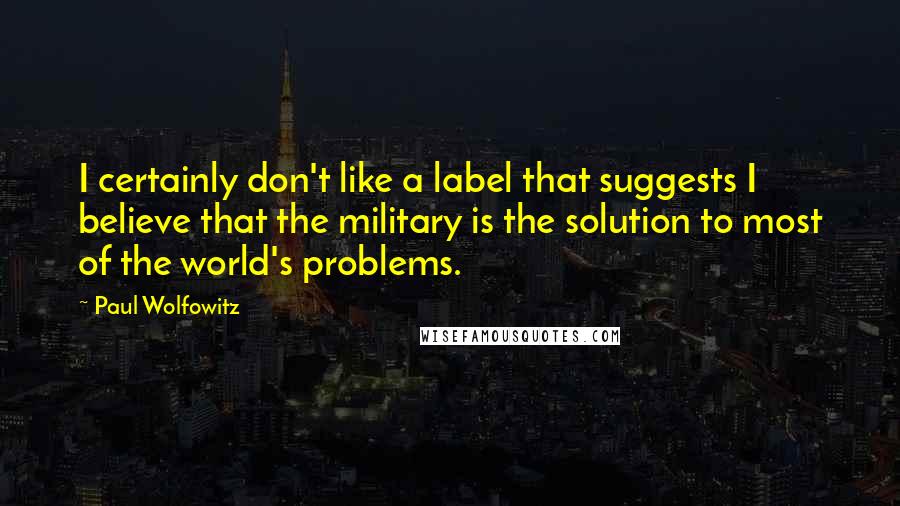Paul Wolfowitz Quotes: I certainly don't like a label that suggests I believe that the military is the solution to most of the world's problems.