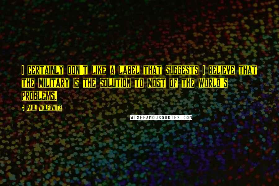 Paul Wolfowitz Quotes: I certainly don't like a label that suggests I believe that the military is the solution to most of the world's problems.