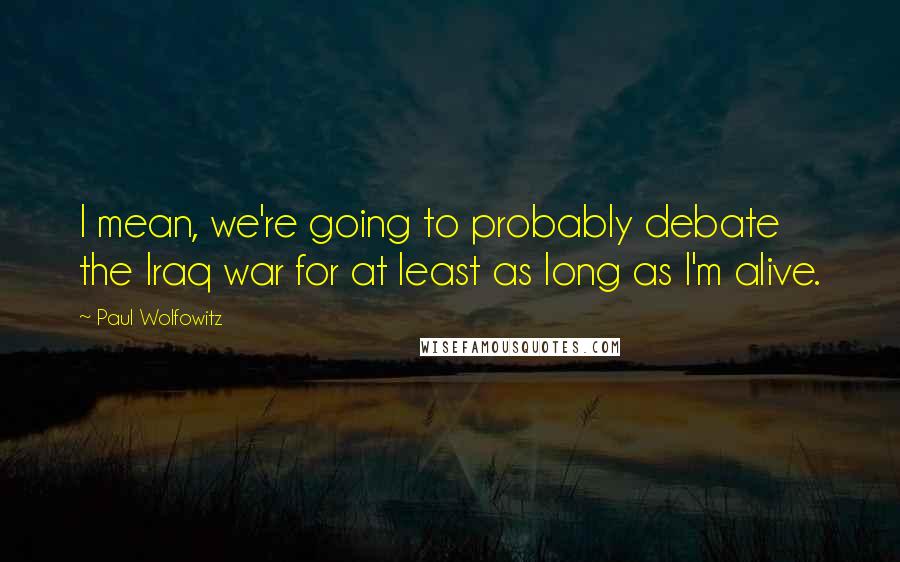 Paul Wolfowitz Quotes: I mean, we're going to probably debate the Iraq war for at least as long as I'm alive.