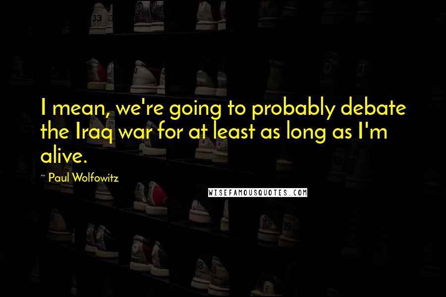 Paul Wolfowitz Quotes: I mean, we're going to probably debate the Iraq war for at least as long as I'm alive.