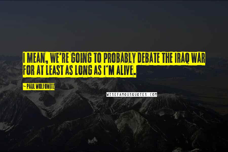 Paul Wolfowitz Quotes: I mean, we're going to probably debate the Iraq war for at least as long as I'm alive.