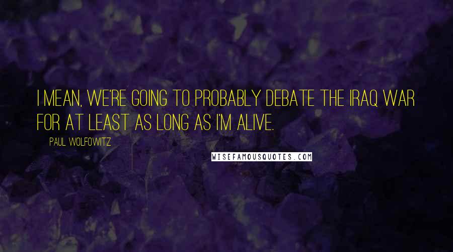 Paul Wolfowitz Quotes: I mean, we're going to probably debate the Iraq war for at least as long as I'm alive.