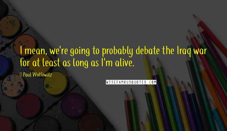 Paul Wolfowitz Quotes: I mean, we're going to probably debate the Iraq war for at least as long as I'm alive.