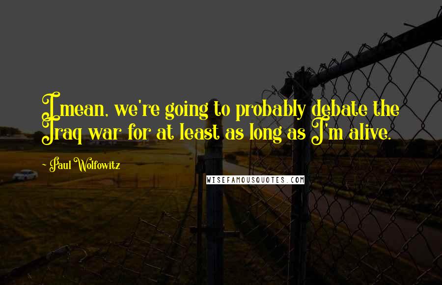 Paul Wolfowitz Quotes: I mean, we're going to probably debate the Iraq war for at least as long as I'm alive.