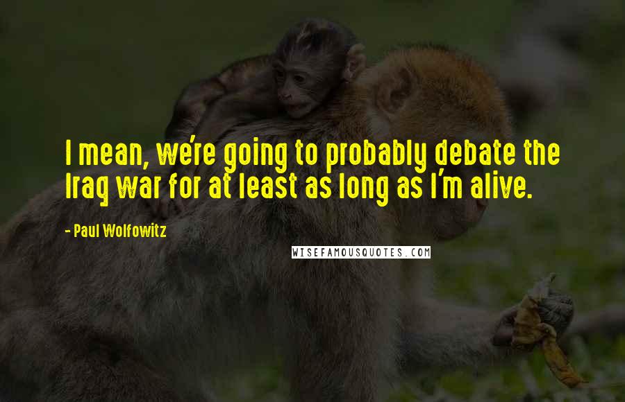 Paul Wolfowitz Quotes: I mean, we're going to probably debate the Iraq war for at least as long as I'm alive.