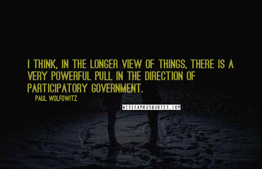 Paul Wolfowitz Quotes: I think, in the longer view of things, there is a very powerful pull in the direction of participatory government.