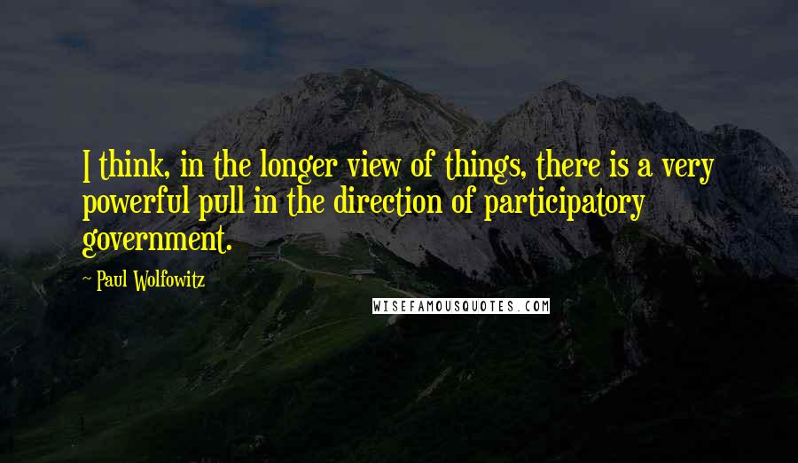 Paul Wolfowitz Quotes: I think, in the longer view of things, there is a very powerful pull in the direction of participatory government.