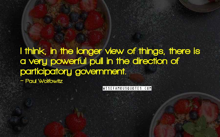 Paul Wolfowitz Quotes: I think, in the longer view of things, there is a very powerful pull in the direction of participatory government.