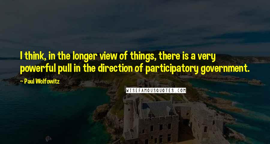 Paul Wolfowitz Quotes: I think, in the longer view of things, there is a very powerful pull in the direction of participatory government.