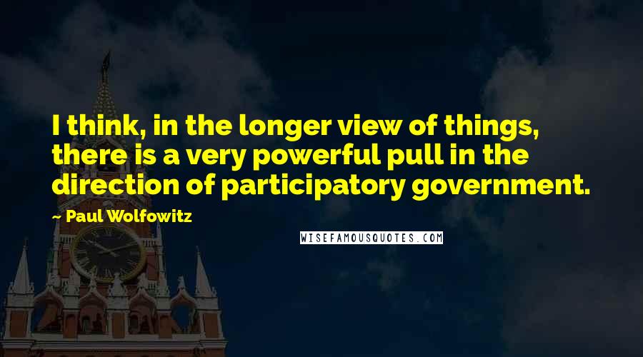 Paul Wolfowitz Quotes: I think, in the longer view of things, there is a very powerful pull in the direction of participatory government.