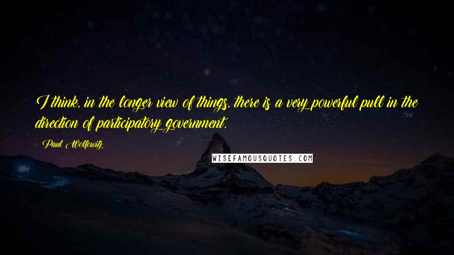 Paul Wolfowitz Quotes: I think, in the longer view of things, there is a very powerful pull in the direction of participatory government.