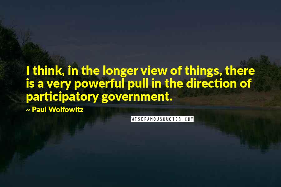 Paul Wolfowitz Quotes: I think, in the longer view of things, there is a very powerful pull in the direction of participatory government.