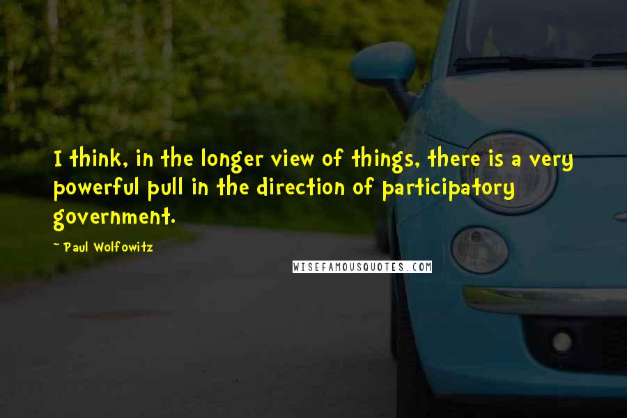 Paul Wolfowitz Quotes: I think, in the longer view of things, there is a very powerful pull in the direction of participatory government.