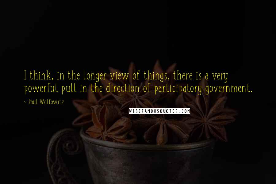 Paul Wolfowitz Quotes: I think, in the longer view of things, there is a very powerful pull in the direction of participatory government.