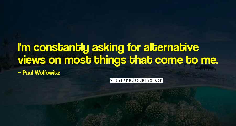 Paul Wolfowitz Quotes: I'm constantly asking for alternative views on most things that come to me.