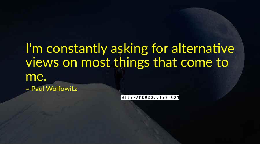 Paul Wolfowitz Quotes: I'm constantly asking for alternative views on most things that come to me.