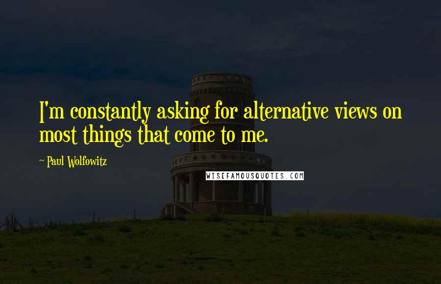 Paul Wolfowitz Quotes: I'm constantly asking for alternative views on most things that come to me.