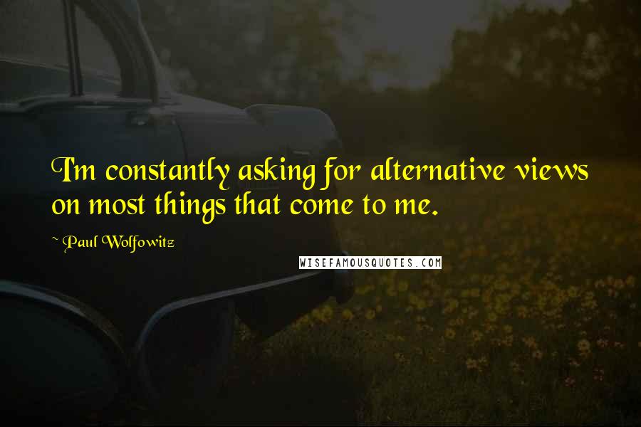 Paul Wolfowitz Quotes: I'm constantly asking for alternative views on most things that come to me.