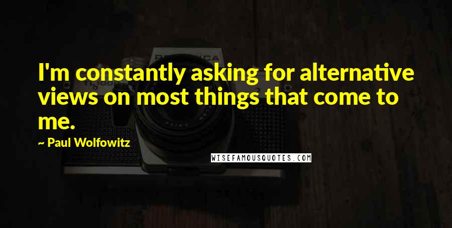 Paul Wolfowitz Quotes: I'm constantly asking for alternative views on most things that come to me.