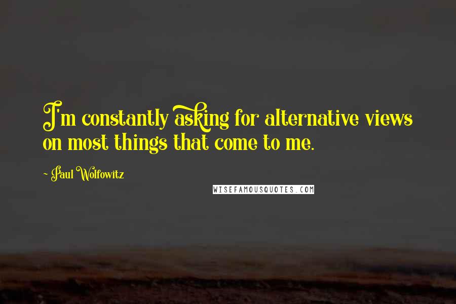 Paul Wolfowitz Quotes: I'm constantly asking for alternative views on most things that come to me.