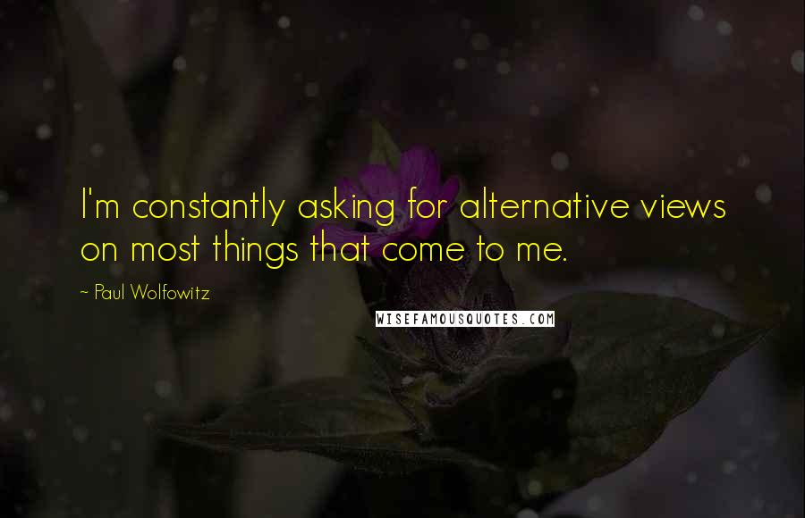 Paul Wolfowitz Quotes: I'm constantly asking for alternative views on most things that come to me.