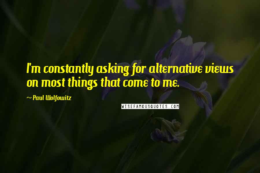 Paul Wolfowitz Quotes: I'm constantly asking for alternative views on most things that come to me.