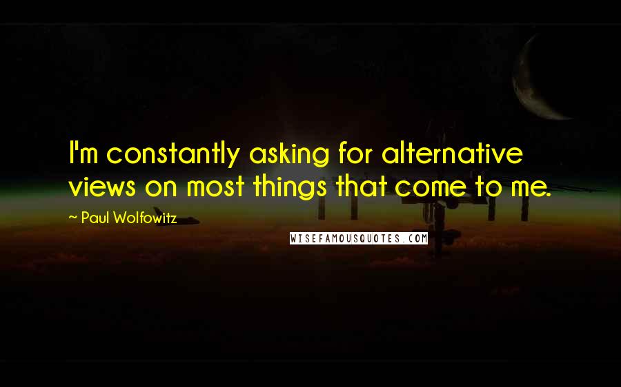 Paul Wolfowitz Quotes: I'm constantly asking for alternative views on most things that come to me.