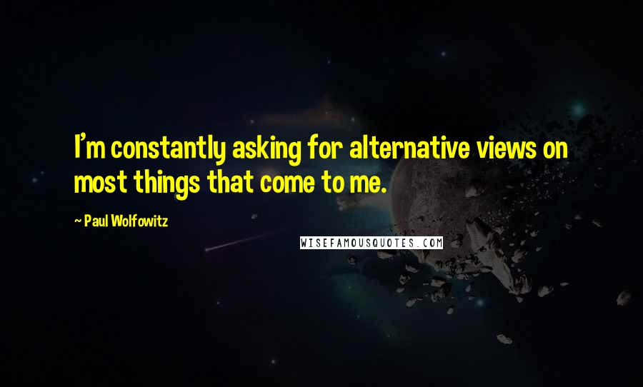 Paul Wolfowitz Quotes: I'm constantly asking for alternative views on most things that come to me.