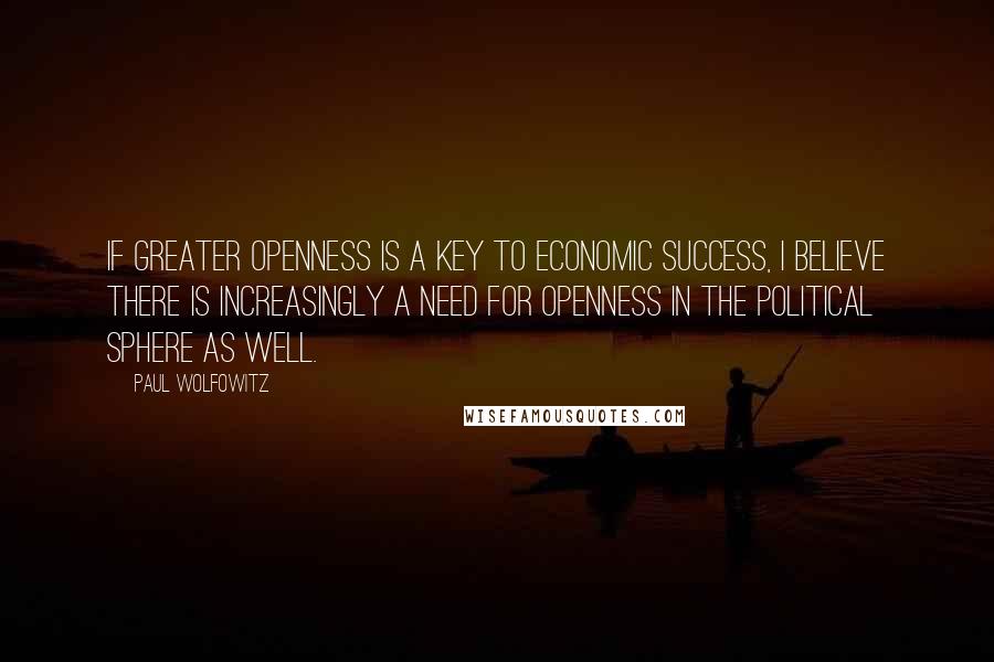 Paul Wolfowitz Quotes: If greater openness is a key to economic success, I believe there is increasingly a need for openness in the political sphere as well.