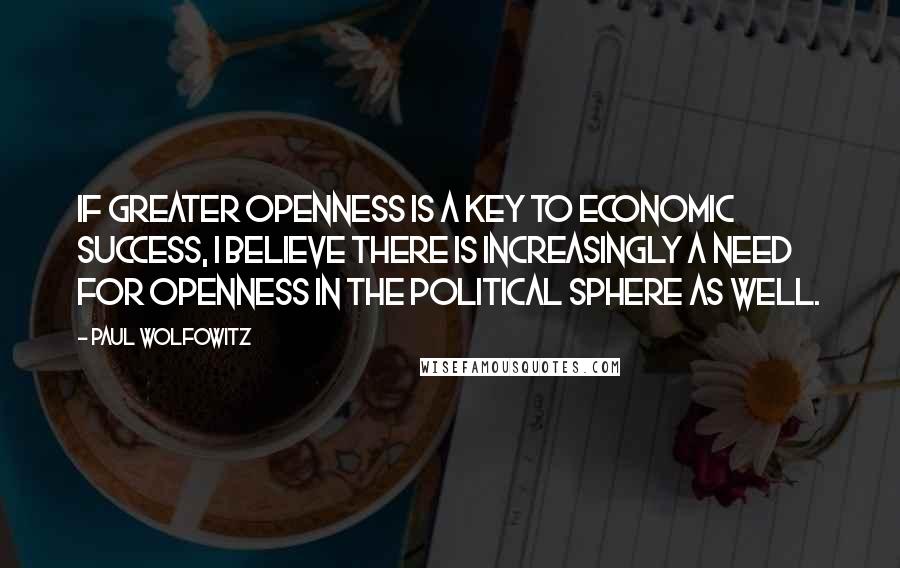 Paul Wolfowitz Quotes: If greater openness is a key to economic success, I believe there is increasingly a need for openness in the political sphere as well.