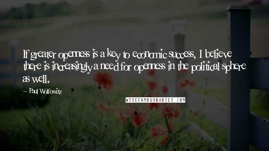 Paul Wolfowitz Quotes: If greater openness is a key to economic success, I believe there is increasingly a need for openness in the political sphere as well.