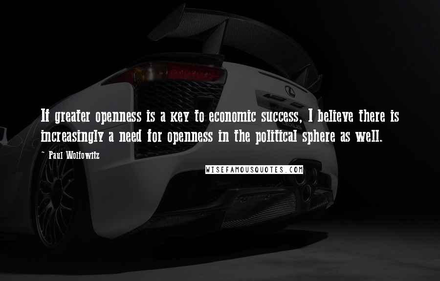 Paul Wolfowitz Quotes: If greater openness is a key to economic success, I believe there is increasingly a need for openness in the political sphere as well.